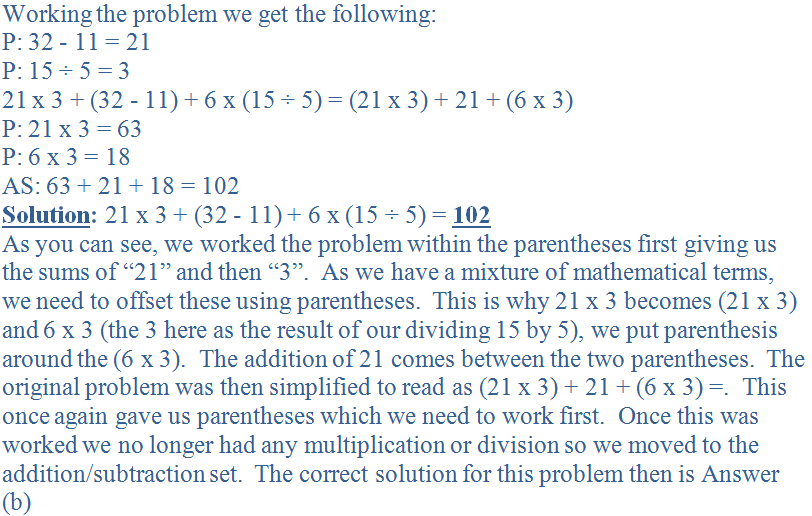 Working the problem we get the following:<br />
P: 32 - 11 = 21<br />
P: 15 &divide; 5 = 3<br />
21 x 3 + (32 - 11) + 6 x (15 &divide; 5) = (21 x 3) + 21 + (6 x 3)<br />
P: 21 x 3 = 63<br />
P: 6 x 3 = 18<br />
AS: 63 + 21 + 18 = 102<br />
<b><u>Solution</u>:</b> 21 x 3 + (32 - 11) + 6 x (15 &divide; 5) = <b><u>102</b></u><br />
As you can see, we worked the problem within the parentheses first giving us the sums of “21” and then “3”.  As we have a mixture of mathematical terms, we need to offset these using parentheses.  This is why 21 x 3 becomes (21 x 3) and 6 x 3 (the 3 here as the result of our dividing 15 by 5), we put parenthesis around the (6 x 3).  The addition of 21 comes between the two parentheses.  The original problem was then simplified to read as (21 x 3) + 21 + (6 x 3) =.  This once again gave us parentheses which we need to work first.  Once this was worked we no longer had any multiplication or division so we moved to the addition/subtraction set.  The correct solution for this problem then is Answer (b)