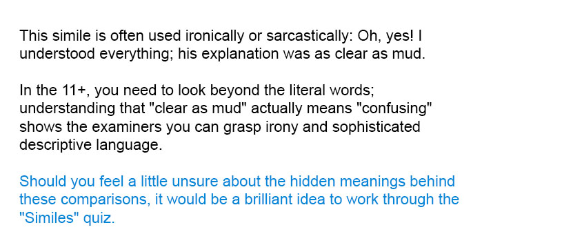 This simile is often used ironically or sarcastically: Oh, yes! I understood everything; his explanation was as clear as mud.

In the 11+, you need to look beyond the literal words; understanding that "clear as mud" actually means "confusing" shows the examiners you can grasp irony and sophisticated descriptive language.

Should you feel a little unsure about the hidden meanings behind these comparisons, it would be a brilliant idea to work through the "Similes" quiz.