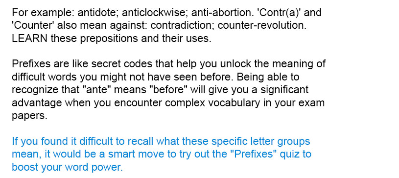 For example: antidote; anticlockwise; anti-abortion. 'Contr(a)' and 'Counter' also mean against: contradiction; counter-revolution. LEARN these prepositions and their uses.

Prefixes are like secret codes that help you unlock the meaning of difficult words you might not have seen before. Being able to recognize that "ante" means "before" will give you a significant advantage when you encounter complex vocabulary in your exam papers.

If you found it difficult to recall what these specific letter groups mean, it would be a smart move to try out the "Prefixes" quiz to boost your word power.
