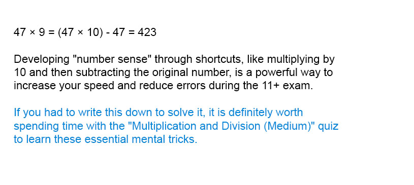47 × 9 = (47 × 10) - 47 = 423

Developing "number sense" through shortcuts, like multiplying by 10 and then subtracting the original number, is a powerful way to increase your speed and reduce errors during the 11+ exam.

If you had to write this down to solve it, it is definitely worth spending time with the "Multiplication and Division (Medium)" quiz to learn these essential mental tricks.