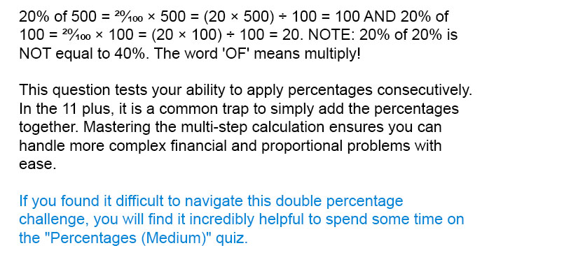 20% of 500 = <sup>20</sup>?<sub>100</sub> × 500 = (20 × 500) ÷ 100 = 100 AND 20% of 100 = <sup>20</sup>?<sub>100</sub> × 100 = (20 × 100) ÷ 100 = 20. NOTE: 20% of 20% is NOT equal to 40%. The word 'OF' means multiply!

This question tests your ability to apply percentages consecutively. In the 11 plus, it is a common trap to simply add the percentages together. Mastering the multi-step calculation ensures you can handle more complex financial and proportional problems with ease.

If you found it difficult to navigate this double percentage challenge, you will find it incredibly helpful to spend some time on the "Percentages (Medium)" quiz.