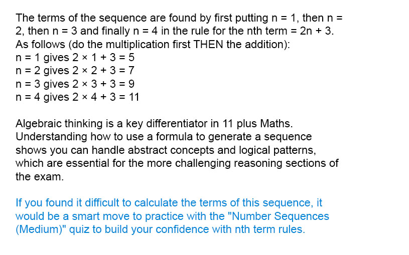 The terms of the sequence are found by first putting n = 1, then n = 2, then n = 3 and finally n = 4 in the rule for the n<sup>th</sup> term = 2n + 3. As follows (do the multiplication first THEN the addition):<br />n = 1 gives 2 × 1 + 3 = 5<br />n = 2 gives 2 × 2 + 3 = 7<br />n = 3 gives 2 × 3 + 3 = 9<br />n = 4 gives 2 × 4 + 3 = 11

Algebraic thinking is a key differentiator in 11 plus Maths. Understanding how to use a formula to generate a sequence shows you can handle abstract concepts and logical patterns, which are essential for the more challenging reasoning sections of the exam.

If you found it difficult to calculate the terms of this sequence, it would be a smart move to practice with the "Number Sequences (Medium)" quiz to build your confidence with nth term rules.