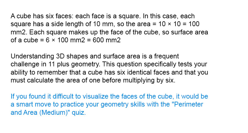 A cube has six faces: each face is a square. In this case, each square has a side length of 10 mm, so the area = 10 × 10 = 100 mm<sup>2</sup>. Each square makes up the face of the cube, so surface area of a cube = 6 × 100 mm<sup>2</sup> = 600 mm<sup>2</sup>

Understanding 3D shapes and surface area is a frequent challenge in 11 plus geometry. This question specifically tests your ability to remember that a cube has six identical faces and that you must calculate the area of one before multiplying by six.

If you found it difficult to visualize the faces of the cube, it would be a smart move to practice your geometry skills with the "Perimeter and Area (Medium)" quiz.