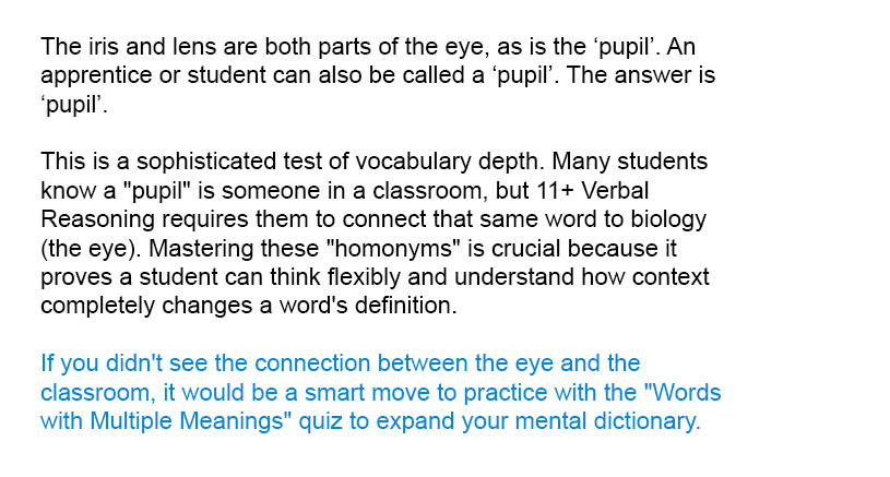 The iris and lens are both parts of the eye, as is the ‘pupil’. An apprentice or student can also be called a ‘pupil’. The answer is ‘pupil’.

This is a sophisticated test of vocabulary depth. Many students know a "pupil" is someone in a classroom, but 11+ Verbal Reasoning requires them to connect that same word to biology (the eye). Mastering these "homonyms" is crucial because it proves a student can think flexibly and understand how context completely changes a word's definition.

If you didn't see the connection between the eye and the classroom, it would be a smart move to practice with the "Words with Multiple Meanings" quiz to expand your mental dictionary.