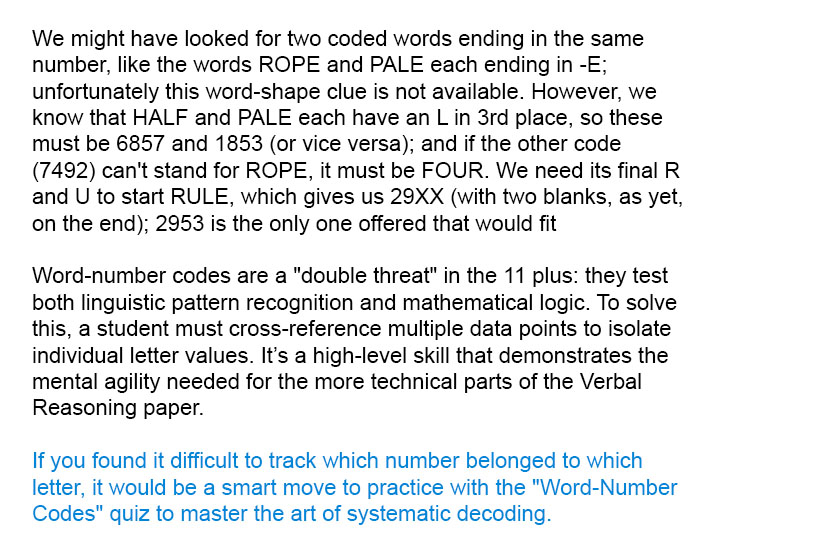 We might have looked for two coded words ending in the same number, like the words ROPE and PALE each ending in -E; unfortunately this word-shape clue is not available. However, we know that HALF and PALE each have an L in 3rd place, so these must be 6857 and 1853 (or vice versa); and if the other code (7492) can't stand for ROPE, it must be FOUR. We need its final R and U to start RULE, which gives us 29XX (with two blanks, as yet, on the end); 2953 is the only one offered that would fit

Word-number codes are a "double threat" in the 11 plus: they test both linguistic pattern recognition and mathematical logic. To solve this, a student must cross-reference multiple data points to isolate individual letter values. It’s a high-level skill that demonstrates the mental agility needed for the more technical parts of the Verbal Reasoning paper.

If you found it difficult to track which number belonged to which letter, it would be a smart move to practice with the "Word-Number Codes" quiz to master the art of systematic decoding.