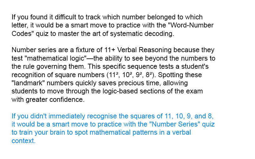 The correct answer is 49 because the numbers are all the squares of other numbers. 11 x 11 = 121, 10 x 10 = 100 and so on. So we are looking for the square of 7 which is 49.

Number series are a fixture of 11+ Verbal Reasoning because they test "mathematical logic"—the ability to see beyond the numbers to the rule governing them. This specific sequence tests a student's recognition of square numbers (11², 10², 9², 8²). Spotting these "landmark" numbers quickly saves precious time, allowing students to move through the logic-based sections of the exam with greater confidence.

If you didn't immediately recognise the squares of 11, 10, 9, and 8, it would be a smart move to practice with the "Number Series" quiz to train your brain to spot mathematical patterns in a verbal context.