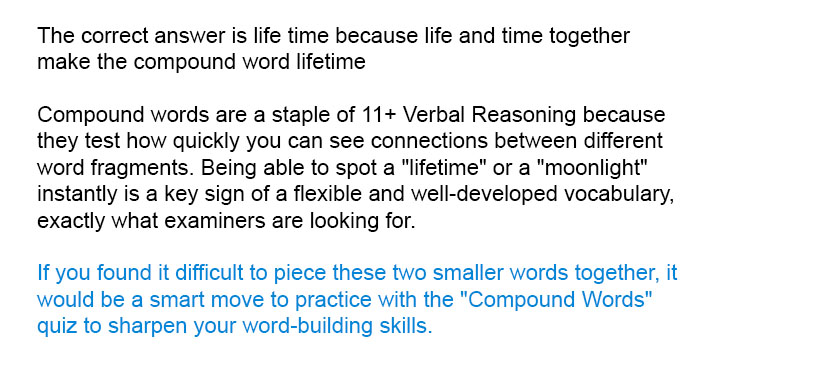 The correct answer is <i> life time</i> because <i> life </i>  and <i> time</i> together make the compound word <i>lifetime</i>

Compound words are a staple of 11+ Verbal Reasoning because they test how quickly you can see connections between different word fragments. Being able to spot a "lifetime" or a "moonlight" instantly is a key sign of a flexible and well-developed vocabulary—exactly what examiners are looking for.

If you found it difficult to piece these two smaller words together, it would be a smart move to practice with the "Compound Words" quiz to sharpen your word-building skills.