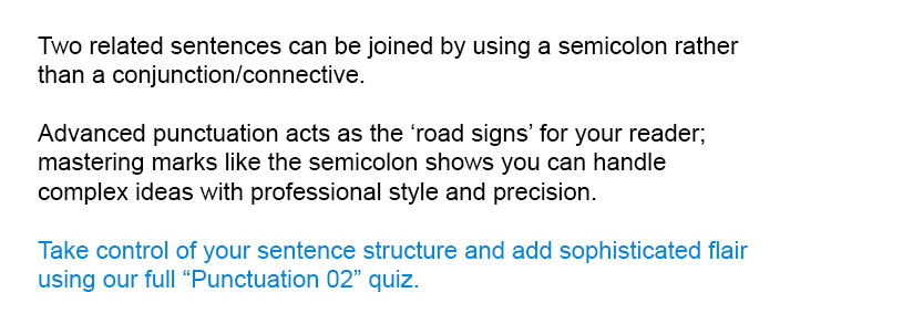 Two related sentences can be joined by using a semicolon rather than a conjunction/connective.<br/><br/>

Take control of your sentence structure and add sophisticated flair using our full Punctuation 02 quiz.<br/><br/>
Advanced punctuation acts as the 'road signs' for your reader; mastering marks like the semicolon shows you can handle complex ideas with professional style and precision.