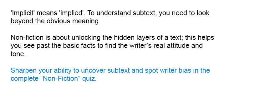 'Implicit' means 'implied'. To understand subtext, you need to look beyond the obvious meaning.<br/><br/>

Sharpen your ability to uncover subtext and spot writer bias in the complete Non-Fiction quiz.<br/><br/>
Non-fiction is about unlocking the hidden layers of a text; this helps you see past the basic facts to find the writer’s real attitude and tone.