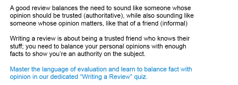 A good review balances the need to sound like someone whose opinion should be trusted (authoritative), while also sounding like someone whose opinion matters, like that of a friend (informal)<br/><br/>
Master the language of evaluation and learn to balance fact with opinion in our dedicated Writing a Review quiz.<br/><br/>
Writing a review is about being a trusted friend who knows their stuff; you need to balance your personal opinions with enough facts to show you’re an authority on the subject.