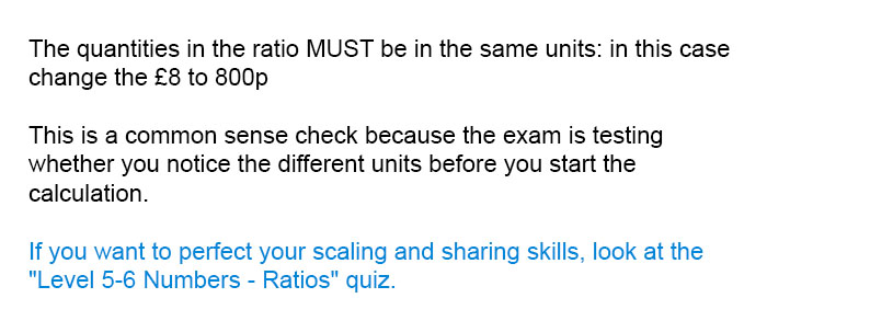 The quantities in the ratio MUST be in the same units: in this case change the £8 to 800p