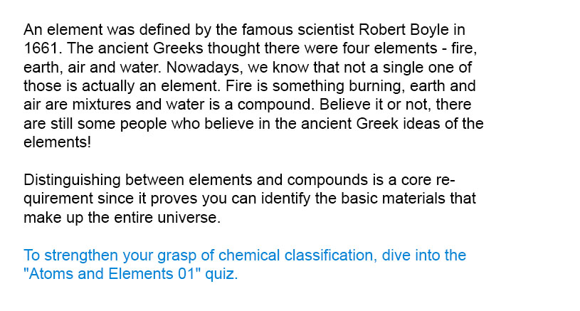 An element was defined by the famous scientist Robert Boyle in 1661. The ancient Greeks thought there were four elements - fire, earth, air and water. Nowadays, we know that not a single one of those is actually an element. Fire is something burning, earth and air are mixtures and water is a compound. Believe it or not, there are still some people who believe in the ancient Greek ideas of the elements!