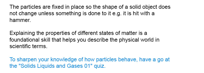 The particles are fixed in place so the shape of a solid object does not change unless something is done to it e.g. it is hit with a hammer.