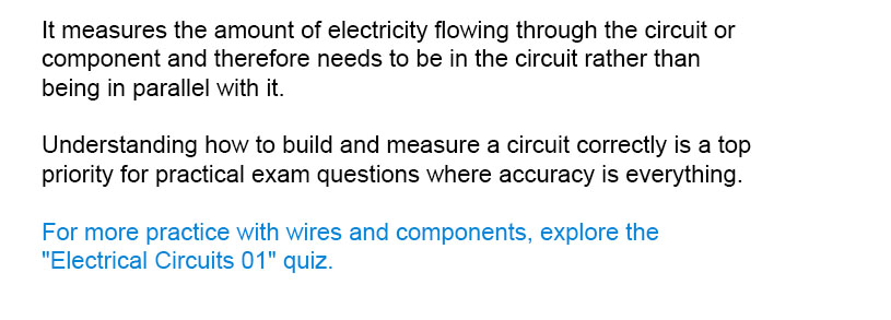 It measures the amount of electricity flowing through the circuit or component and therefore needs to be in the circuit rather than being in parallel with it.